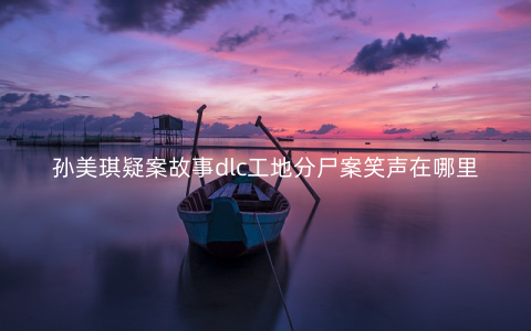 孙美琪疑案故事dlc工地分尸案笑声在哪里
