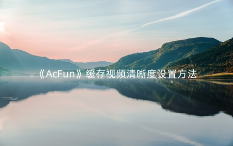 《AcFun》缓存视频清晰度设置方法