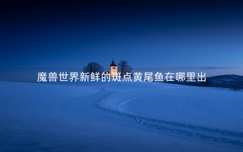 魔兽世界新鲜的斑点黄尾鱼在哪里出