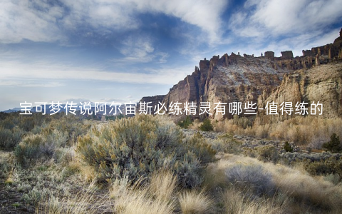 宝可梦传说阿尔宙斯必练精灵有哪些-值得练的宝可梦推荐