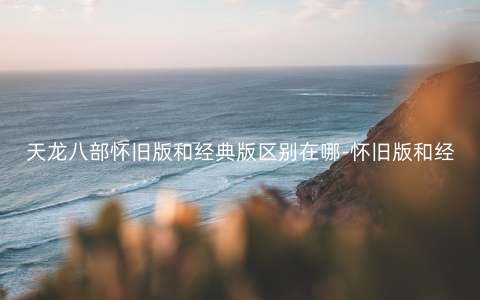 天龙八部怀旧版和经典版区别在哪-怀旧版和经典版区别对比介绍