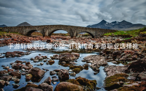 手游轩辕职业哪个强_轩辕传奇手游职业选择推荐
