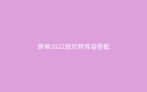 原神2022班尼特阵容搭配