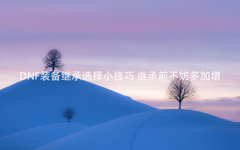 DNF装备继承选择小技巧 继承前不妨多加增幅