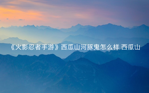 《火影忍者手游》西瓜山河豚鬼怎么样 西瓜山河豚鬼技能连招解读