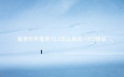 魔兽世界魔兽10.0怎么练级-10.0练级攻略指南
