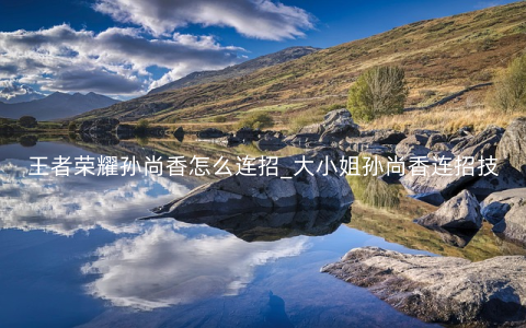 王者荣耀孙尚香怎么连招_大小姐孙尚香连招技顺序