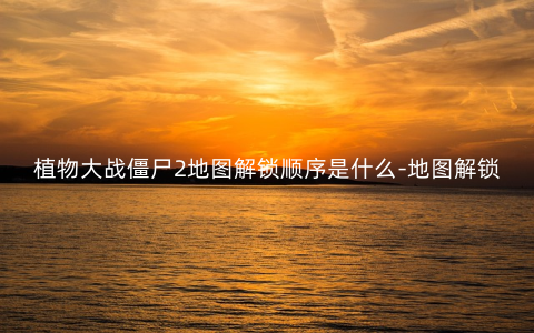 植物大战僵尸2地图解锁顺序是什么-地图解锁顺序表2023
