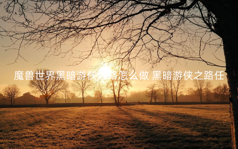 魔兽世界黑暗游侠之路怎么做 黑暗游侠之路任务攻略
