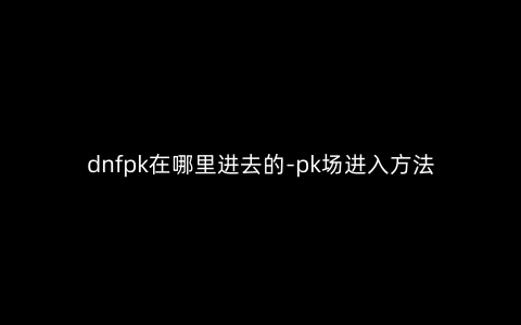 dnfpk在哪里进去的-pk场进入方法